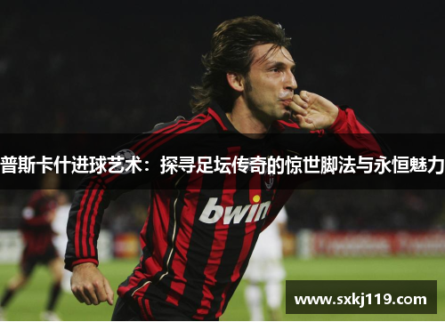 普斯卡什进球艺术：探寻足坛传奇的惊世脚法与永恒魅力