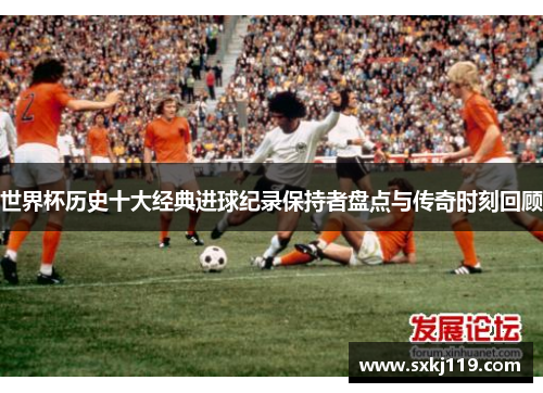 世界杯历史十大经典进球纪录保持者盘点与传奇时刻回顾