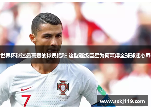 世界杯球迷最喜爱的球员揭秘 这些超级巨星为何赢得全球球迷心扉