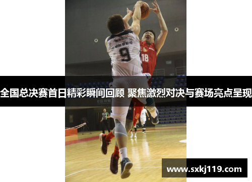 全国总决赛首日精彩瞬间回顾 聚焦激烈对决与赛场亮点呈现