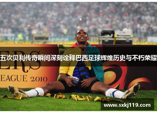 五次贝利传奇瞬间深刻诠释巴西足球辉煌历史与不朽荣耀