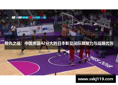 复仇之战：中国男篮42分大胜日本彰显团队凝聚力与战略优势