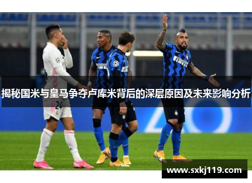 揭秘国米与皇马争夺卢库米背后的深层原因及未来影响分析