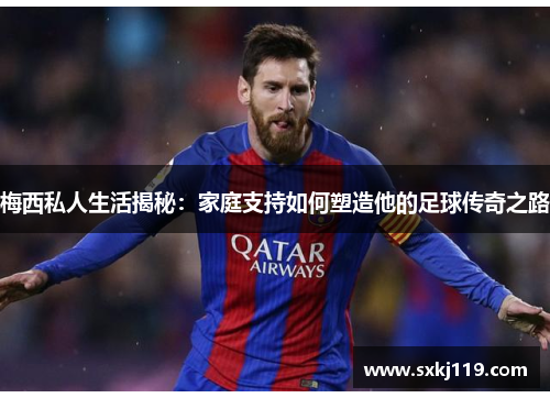 梅西私人生活揭秘：家庭支持如何塑造他的足球传奇之路